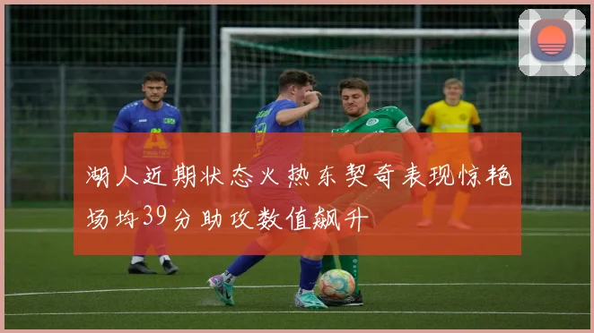 湖人近期状态火热东契奇表现惊艳场均39分助攻数值飙升
