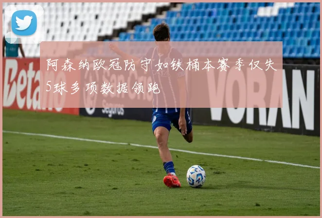 阿森纳欧冠防守如铁桶本赛季仅失5球多项数据领跑