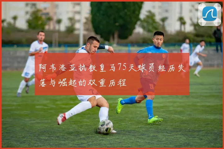 阿韦洛亚执教皇马75天球员经历失落与崛起的双重历程