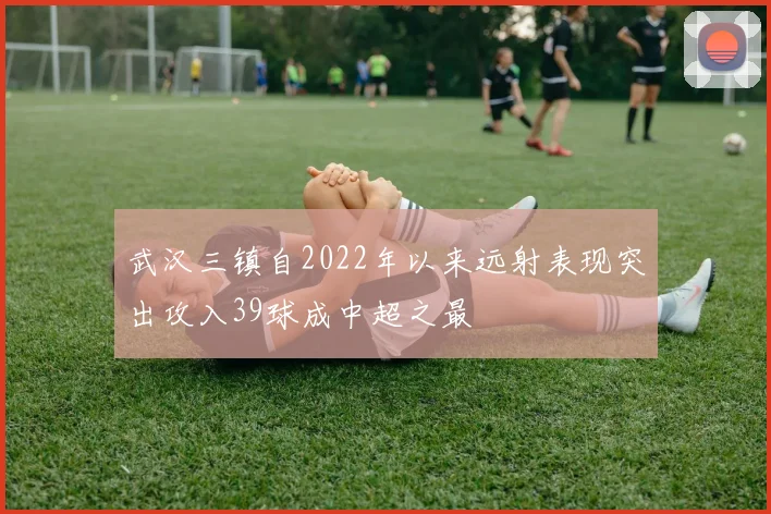 武汉三镇自2022年以来远射表现突出攻入39球成中超之最