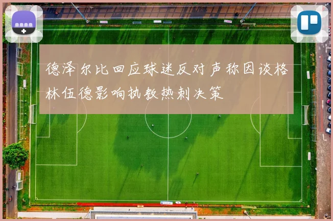 德泽尔比回应球迷反对声称因谈格林伍德影响执教热刺决策