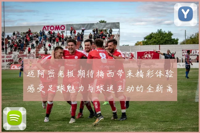 迈阿密老板期待梅西带来精彩体验感受足球魅力与球迷互动的全新高度
