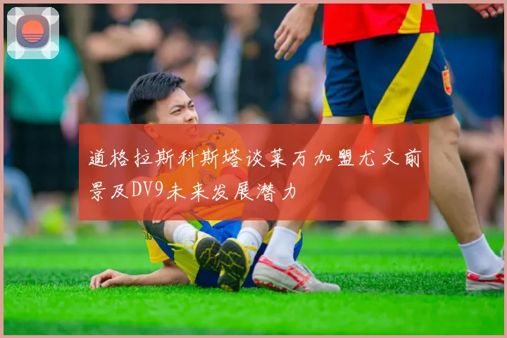 道格拉斯科斯塔谈莱万加盟尤文前景及DV9未来发展潜力