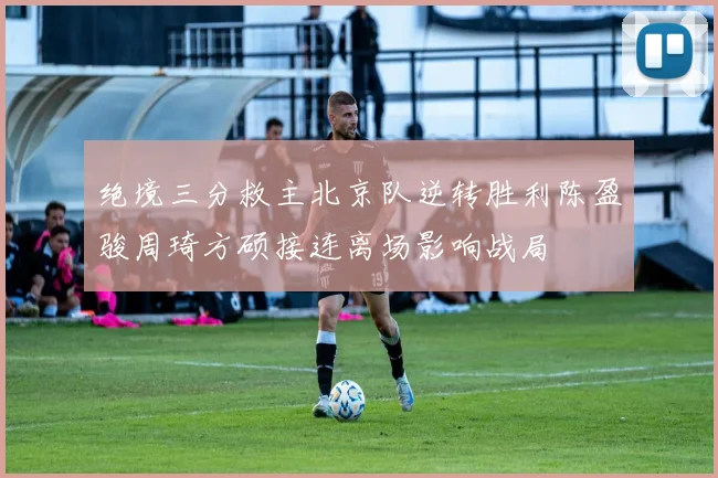 绝境三分救主北京队逆转胜利陈盈骏周琦方硕接连离场影响战局