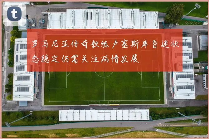 罗马尼亚传奇教练卢塞斯库昏迷状态稳定仍需关注病情发展