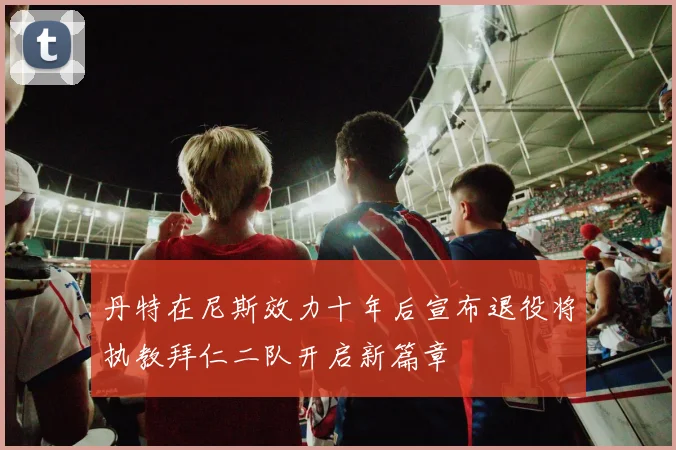 丹特在尼斯效力十年后宣布退役将执教拜仁二队开启新篇章
