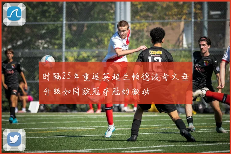 时隔25年重返英超兰帕德谈考文垂升级如同欧冠夺冠的激动