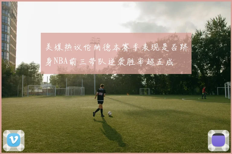 美媒热议伦纳德本赛季表现是否跻身NBA前三带队逆袭胜率超五成