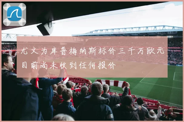 尤文为库普梅纳斯标价三千万欧元目前尚未收到任何报价