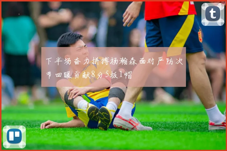 下半场奋力拼搏杨瀚森面对严防次节回暖贡献8分5板1帽